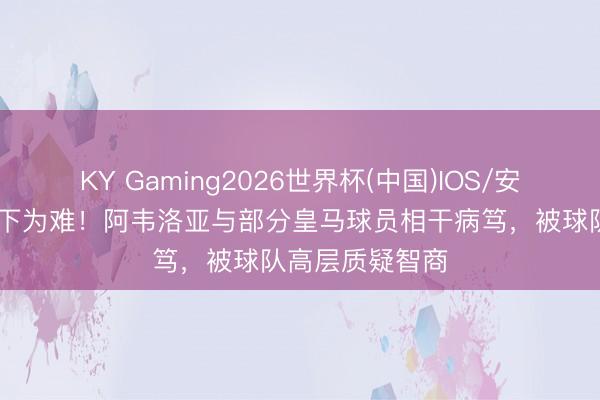 KY Gaming2026世界杯(中国)IOS/安卓官方下载 高下为难!阿韦洛亚与部分皇马球员相干病笃,被球队高层质疑智商