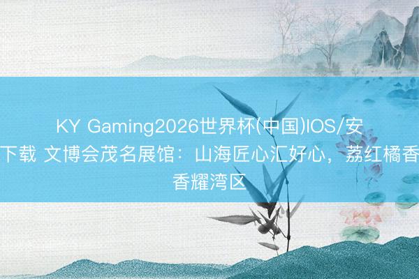 KY Gaming2026世界杯(中国)IOS/安卓官方下载 文博会茂名展馆:山海匠心汇好心,荔红橘香耀湾区