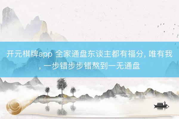 开元棋牌app 全家通盘东谈主都有福分, 唯有我, 一步错步步错熬到一无通盘