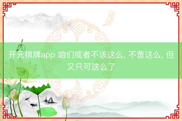 开元棋牌app 咱们或者不该这么, 不啻这么, 但又只可这么了