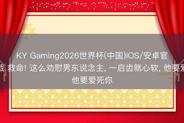 KY Gaming2026世界杯(中国)IOS/安卓官方下载 救命! 这么劝慰男东说念主, 一启齿就心软, 他要爱死你
