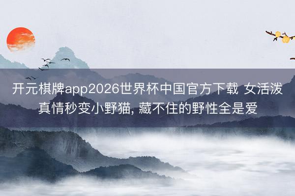 开元棋牌app2026世界杯中国官方下载 女活泼真情秒变小野猫, 藏不住的野性全是爱