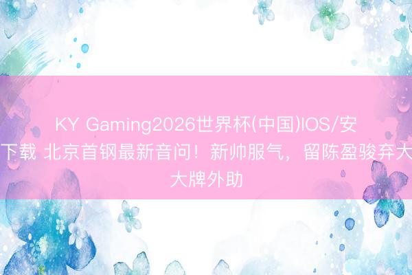 KY Gaming2026世界杯(中国)IOS/安卓官方下载 北京首钢最新音问!新帅服气,留陈盈骏弃大牌外助