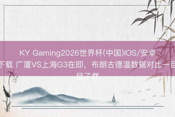 KY Gaming2026世界杯(中国)IOS/安卓官方下载 广厦VS上海G3在即,布朗古德温数据对比一目了然