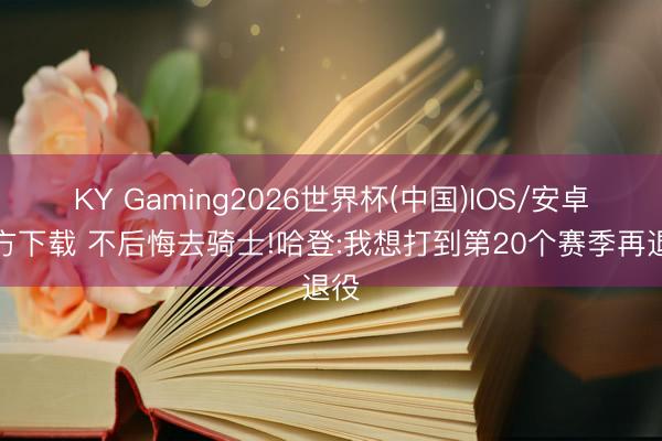 KY Gaming2026世界杯(中国)IOS/安卓官方下载 不后悔去骑士!哈登:我想打到第20个赛季再退役