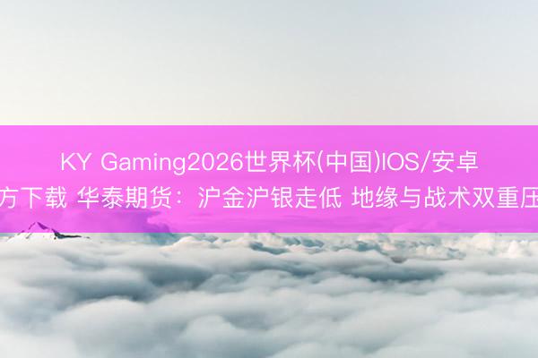 KY Gaming2026世界杯(中国)IOS/安卓官方下载 华泰期货:沪金沪银走低 地缘与战术双重压制