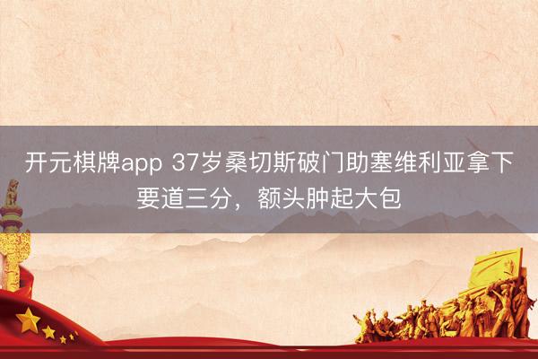 开元棋牌app 37岁桑切斯破门助塞维利亚拿下要道三分，额头肿起大包
