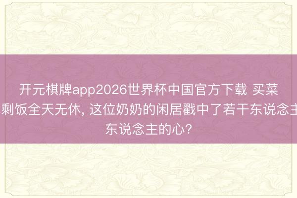 开元棋牌app2026世界杯中国官方下载 买菜带娃吃剩饭全天无休， 这位奶奶的闲居戳中了若干东说念主的心?