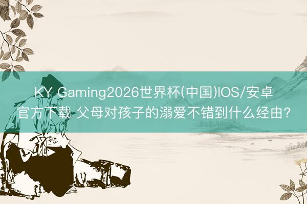 KY Gaming2026世界杯(中国)IOS/安卓官方下载 父母对孩子的溺爱不错到什么经由?