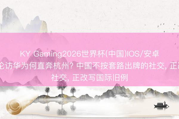 KY Gaming2026世界杯(中国)IOS/安卓官方下载 通伦访华为何直奔杭州? 中国不按套路出牌的社交， 正改写国际旧例