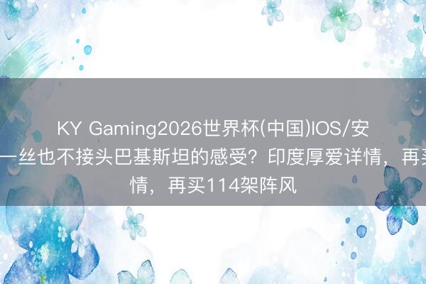 KY Gaming2026世界杯(中国)IOS/安卓官方下载 一丝也不接头巴基斯坦的感受？印度厚爱详情，再买114架阵风