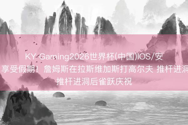 KY Gaming2026世界杯(中国)IOS/安卓官方下载 享受假期！詹姆斯在拉斯维加斯打高尔夫 推杆进洞后雀跃庆祝