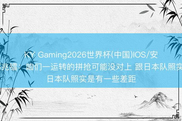 KY Gaming2026世界杯(中国)IOS/安卓官方下载 邝兆镭:咱们一运转的拼抢可能没对上 跟日本队照实是有一些差距