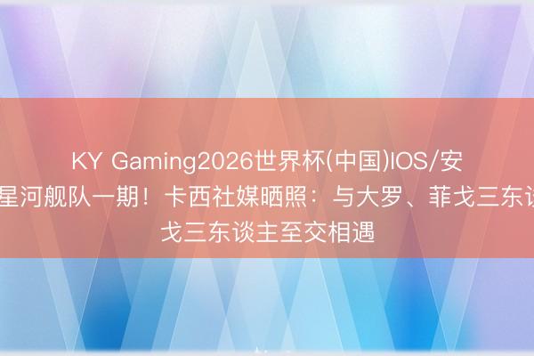 KY Gaming2026世界杯(中国)IOS/安卓官方下载 星河舰队一期!卡西社媒晒照:与大罗、菲戈三东谈主至交相遇