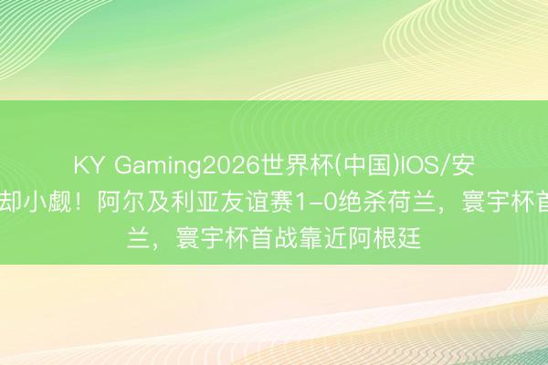 KY Gaming2026世界杯(中国)IOS/安卓官方下载 退却小觑!阿尔及利亚友谊赛1-0绝杀荷兰,寰宇杯首战靠近阿根廷