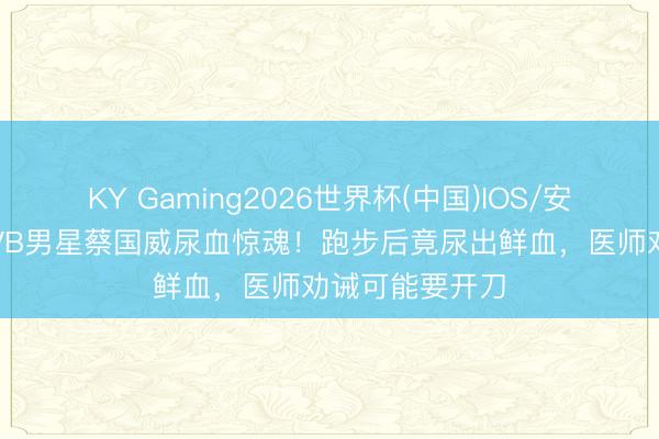 KY Gaming2026世界杯(中国)IOS/安卓官方下载 TVB男星蔡国威尿血惊魂!跑步后竟尿出鲜血,医师劝诫可能要开刀