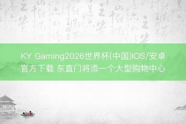 KY Gaming2026世界杯(中国)IOS/安卓官方下载 东直门将添一个大型购物中心