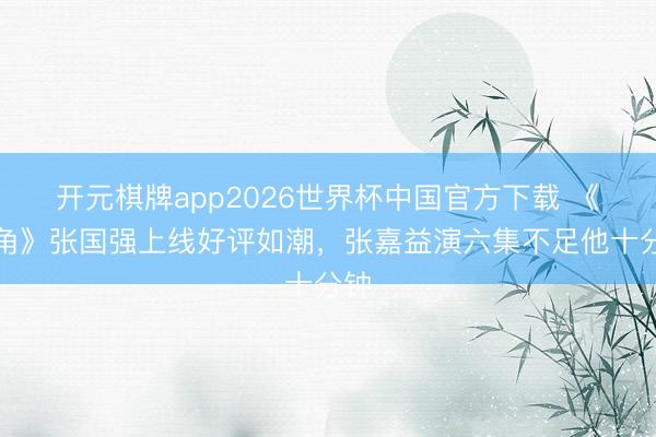 开元棋牌app2026世界杯中国官方下载 《主角》张国强上线好评如潮,张嘉益演六集不足他十分钟
