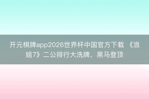 开元棋牌app2026世界杯中国官方下载 《浪姐7》二公排行大洗牌,黑马登顶