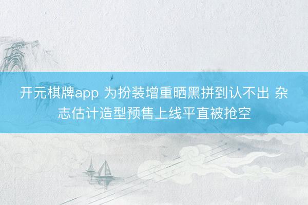 开元棋牌app 为扮装增重晒黑拼到认不出 杂志估计造型预售上线平直被抢空