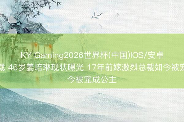 KY Gaming2026世界杯(中国)IOS/安卓官方下载 46岁姜培琳现状曝光 17年前嫁激烈总裁如今被宠成公主