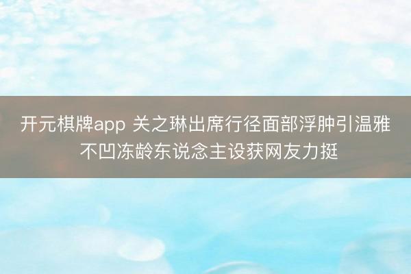 开元棋牌app 关之琳出席行径面部浮肿引温雅 不凹冻龄东说念主设获网友力挺
