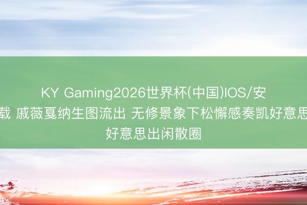 KY Gaming2026世界杯(中国)IOS/安卓官方下载 戚薇戛纳生图流出 无修景象下松懈感奏凯好意思出闲散圈