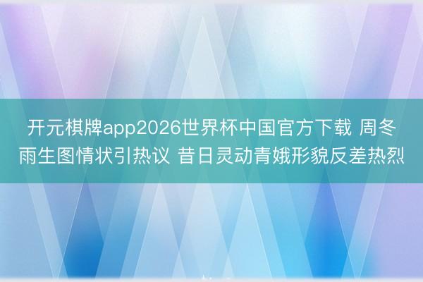 开元棋牌app2026世界杯中国官方下载 周冬雨生图情状引热议 昔日灵动青娥形貌反差热烈
