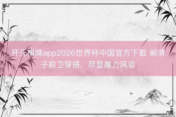 开元棋牌app2026世界杯中国官方下载 阚清子前卫穿搭,尽显魔力风姿