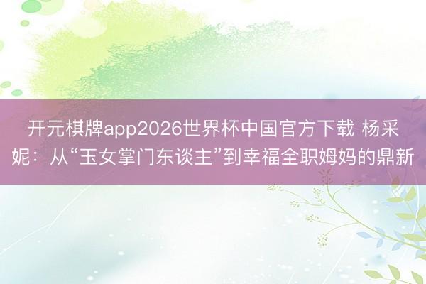 开元棋牌app2026世界杯中国官方下载 杨采妮：从“玉女掌门东谈主”到幸福全职姆妈的鼎新