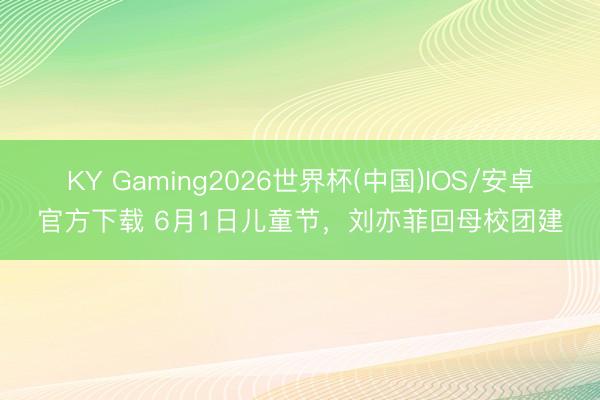 KY Gaming2026世界杯(中国)IOS/安卓官方下载 6月1日儿童节,刘亦菲回母校团建