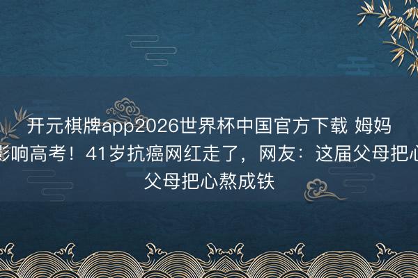 开元棋牌app2026世界杯中国官方下载 姆妈删帖怕影响高考!41岁抗癌网红走了,网友:这届父母把心熬成铁