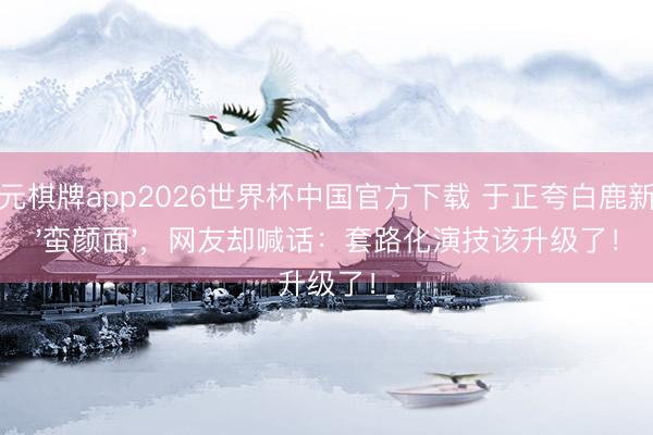 开元棋牌app2026世界杯中国官方下载 于正夸白鹿新剧'蛮颜面',网友却喊话:套路化演技该升级了!