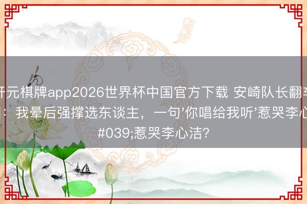 开元棋牌app2026世界杯中国官方下载 安崎队长翻车真相:我晕后强撑选东谈主,一句'你唱给我听'惹哭李心洁?