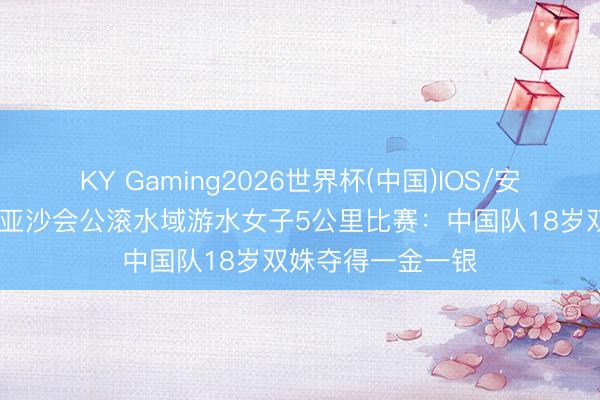 KY Gaming2026世界杯(中国)IOS/安卓官方下载 三亚亚沙会公滚水域游水女子5公里比赛:中国队18岁双姝夺得一金一银