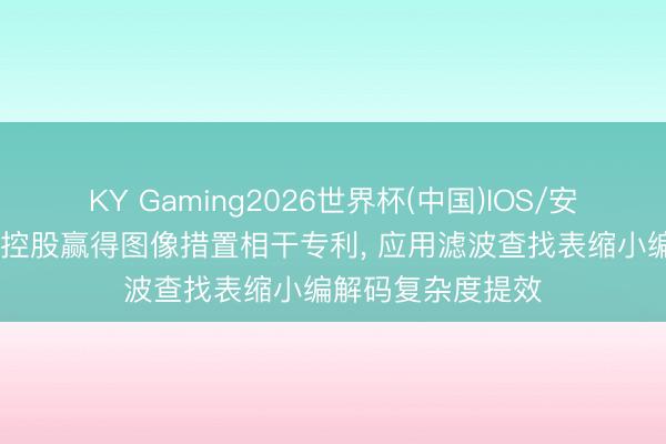 KY Gaming2026世界杯(中国)IOS/安卓官方下载 传音控股赢得图像措置相干专利， 应用滤波查找表缩小编解码复杂度提效