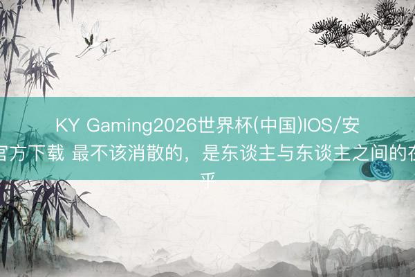 KY Gaming2026世界杯(中国)IOS/安卓官方下载 最不该消散的,是东谈主与东谈主之间的在乎