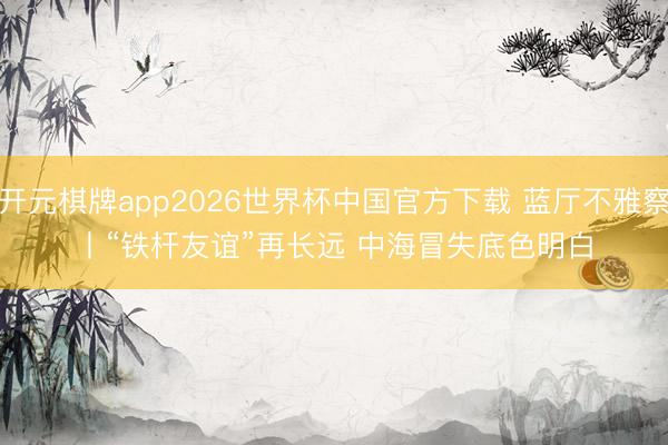 开元棋牌app2026世界杯中国官方下载 蓝厅不雅察丨“铁杆友谊”再长远 中海冒失底色明白