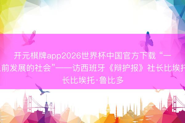 开元棋牌app2026世界杯中国官方下载 “一个长久上前发展的社会”——访西班牙《辩护报》社长比埃托·鲁比多