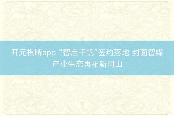 开元棋牌app “智启千帆”签约落地 封面智媒产业生态再拓新河山