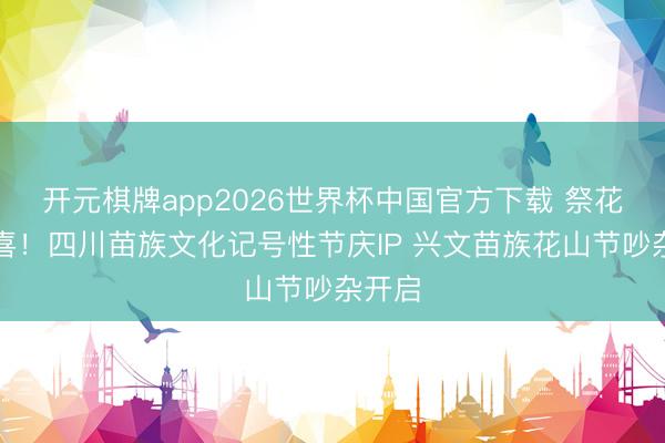开元棋牌app2026世界杯中国官方下载 祭花杆道喜!四川苗族文化记号性节庆IP 兴文苗族花山节吵杂开启