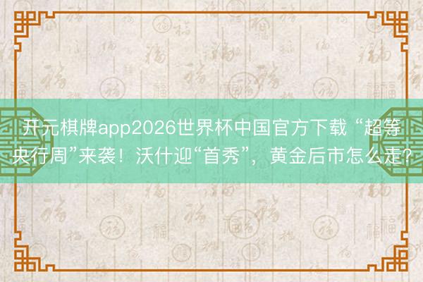 开元棋牌app2026世界杯中国官方下载 “超等央行周”来袭!沃什迎“首秀”,黄金后市怎么走?