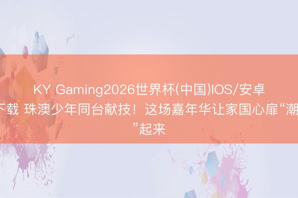 KY Gaming2026世界杯(中国)IOS/安卓官方下载 珠澳少年同台献技!这场嘉年华让家国心扉“潮”起来