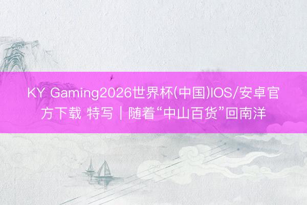 KY Gaming2026世界杯(中国)IOS/安卓官方下载 特写|随着“中山百货”回南洋