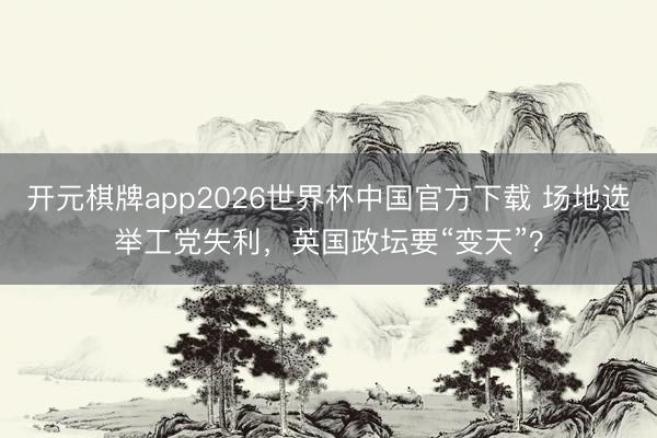 开元棋牌app2026世界杯中国官方下载 场地选举工党失利,英国政坛要“变天”?