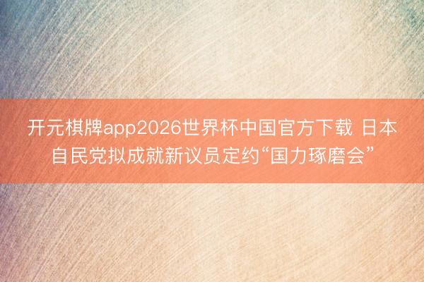 开元棋牌app2026世界杯中国官方下载 日本自民党拟成就新议员定约“国力琢磨会”