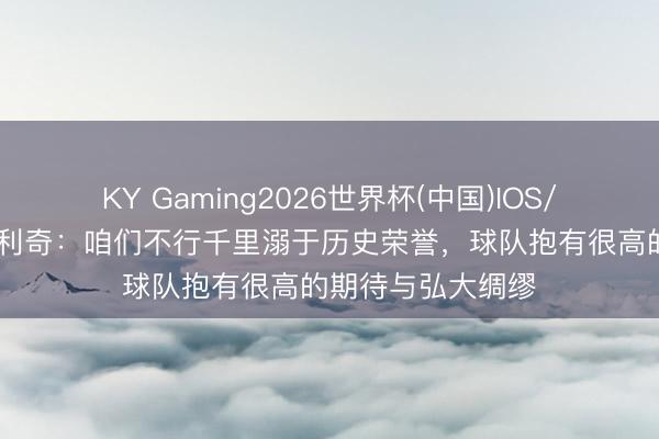KY Gaming2026世界杯(中国)IOS/安卓官方下载 达利奇：咱们不行千里溺于历史荣誉，球队抱有很高的期待与弘大绸缪