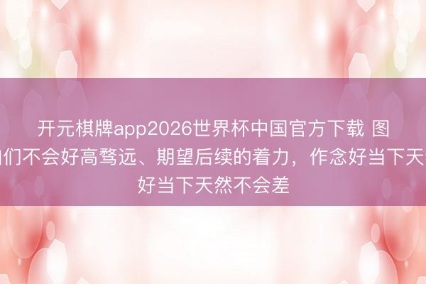 开元棋牌app2026世界杯中国官方下载 图赫尔:咱们不会好高骛远、期望后续的着力,作念好当下天然不会差