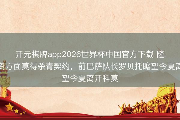 开元棋牌app2026世界杯中国官方下载 隆戈:薪资方面莫得杀青契约,前巴萨队长罗贝托瞻望今夏离开科莫