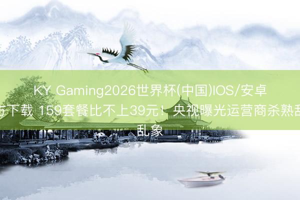 KY Gaming2026世界杯(中国)IOS/安卓官方下载 159套餐比不上39元!央视曝光运营商杀熟乱象